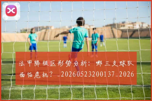法甲降级区形势分析:哪三支球队面临危机?_20260523200137_20260702152321