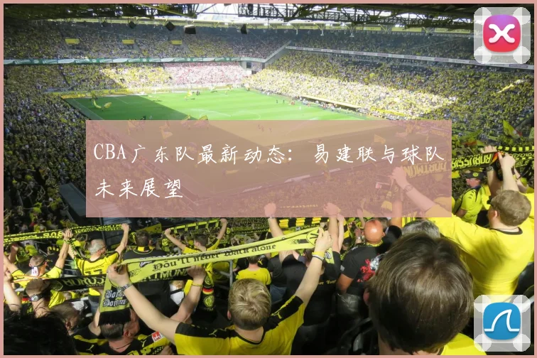 CBA广东队最新动态：易建联与球队未来展望