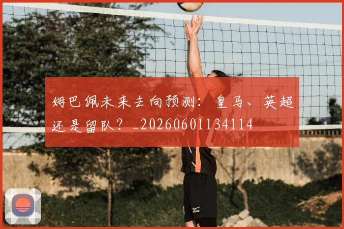 姆巴佩未来去向预测：皇马、英超还是留队？_20260601134114