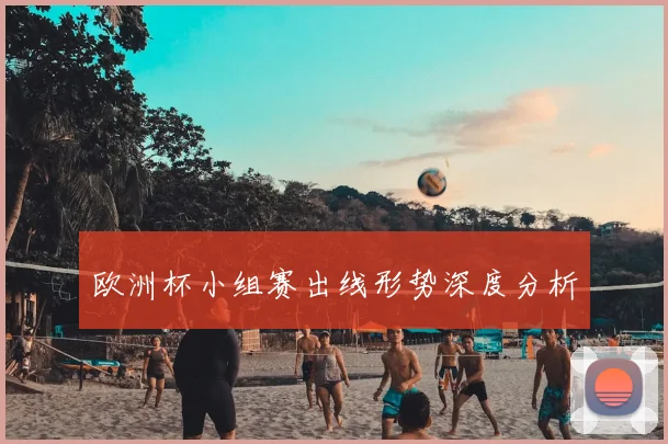 欧洲杯小组赛出线形势深度分析