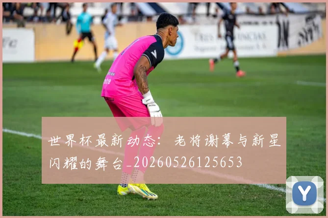 世界杯最新动态：老将谢幕与新星闪耀的舞台_20260526125653