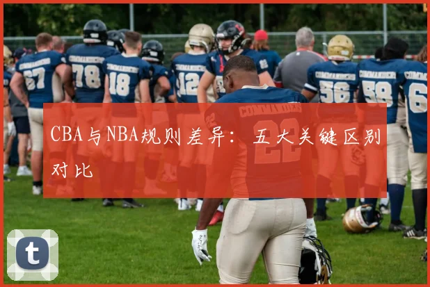 CBA与NBA规则差异:五大关键区别对比