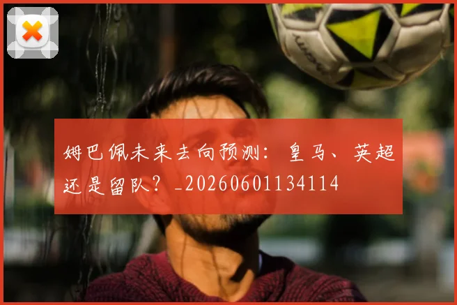 姆巴佩未来去向预测：皇马、英超还是留队？_20260601134114