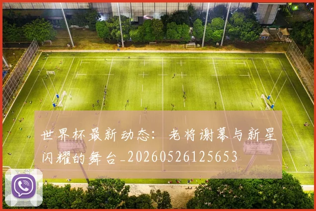 世界杯最新动态：老将谢幕与新星闪耀的舞台_20260526125653