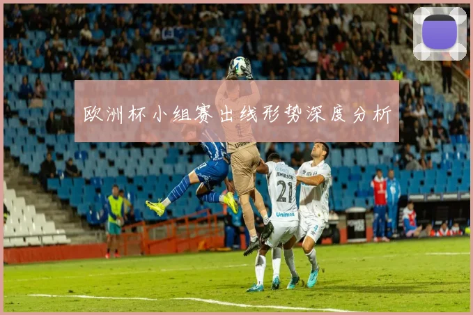 欧洲杯小组赛出线形势深度分析