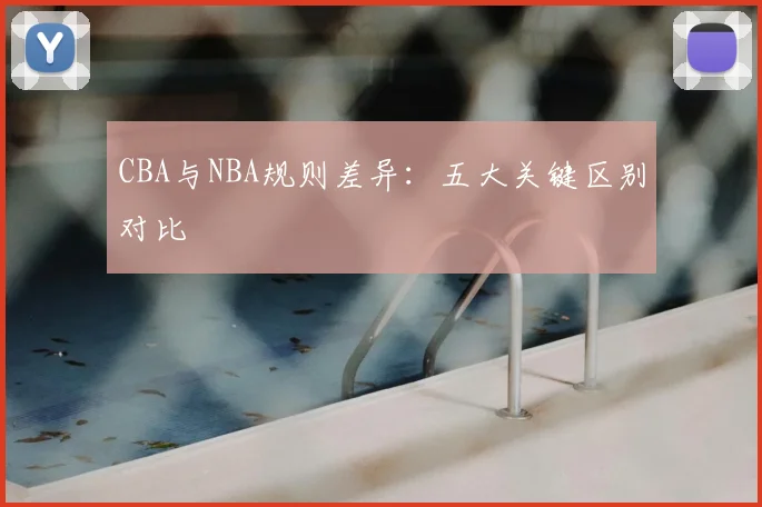 CBA与NBA规则差异：五大关键区别对比