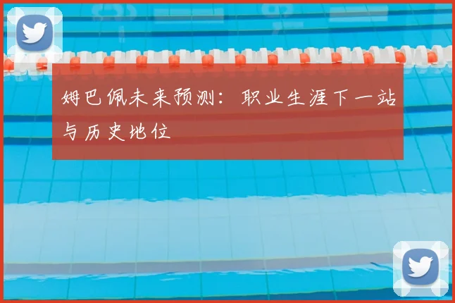 姆巴佩未来预测：职业生涯下一站与历史地位