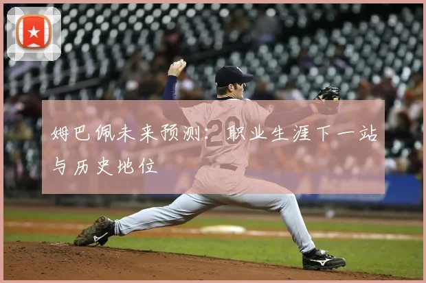 姆巴佩未来预测：职业生涯下一站与历史地位