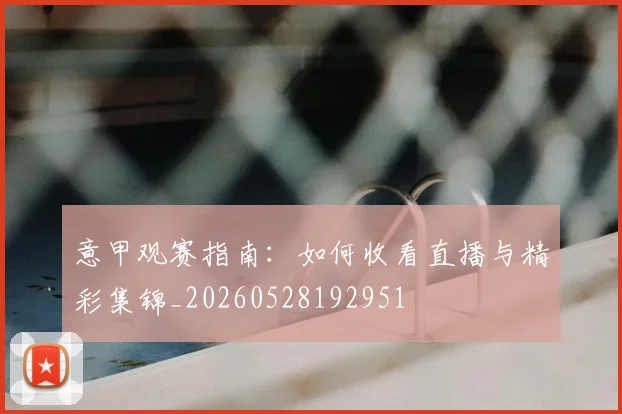意甲观赛指南：如何收看直播与精彩集锦_20260528192951
