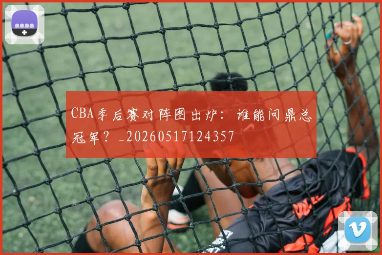 CBA季后赛对阵图出炉：谁能问鼎总冠军？_20260517124357