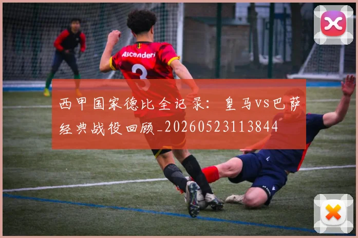 西甲国家德比全记录:皇马vs巴萨经典战役回顾_20260523113844