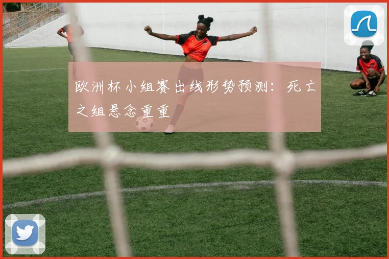 欧洲杯小组赛出线形势预测:死亡之组悬念重重