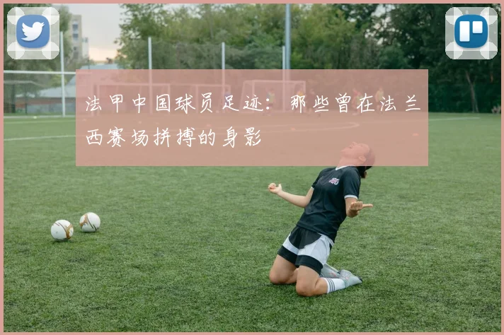 法甲中国球员足迹:那些曾在法兰西赛场拼搏的身影